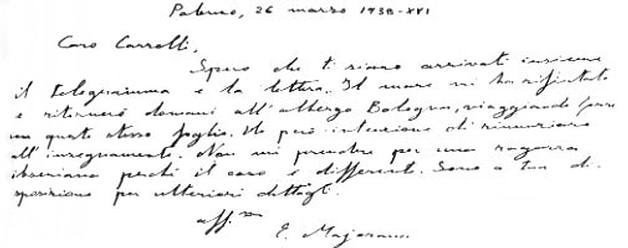 Majorana's last letter reads: 'Dear Carrelli, I hope the telegram and the letter have arrived at the same time. 
The sea rejected me and tomorrow I will return to the hotel in Bologna, perhaps traveling with this same sheet. 
However, I intend to quit teaching. 
Do not take me for an Ibsenian girl because the case is different. 
I am at her disposal for further details».